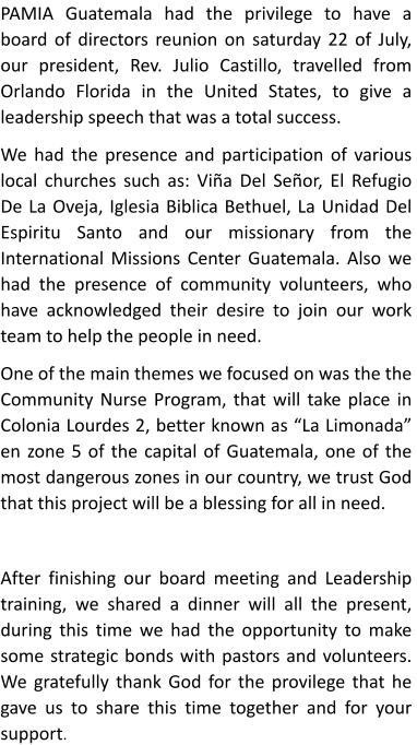 PAMIA Guatemala had the privilege to have a board of directors reunion on saturday 22 of July, our president, Rev. Julio Castillo, travelled from Orlando Florida in the United States, to give a leadership speech that was a total success. We had the presence and participation of various local churches such as: Via Del Seor, El Refugio De La Oveja, Iglesia Biblica Bethuel, La Unidad Del  Espiritu Santo and our missionary from the International Missions Center Guatemala. Also we had the presence of community volunteers, who have acknowledged their desire to join our work team to help the people in need. One of the main themes we focused on was the the Community Nurse Program, that will take place in Colonia Lourdes 2, better known as La Limonada en zone 5 of the capital of Guatemala, one of the most dangerous zones in our country, we trust God that this project will be a blessing for all in need.  After finishing our board meeting and Leadership training, we shared a dinner will all the present, during this time we had the opportunity to make some strategic bonds with pastors and volunteers. We gratefully thank God for the provilege that he gave us to share this time together and for your support.